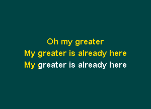 Oh my greater
My greater is already here

My greater is already here