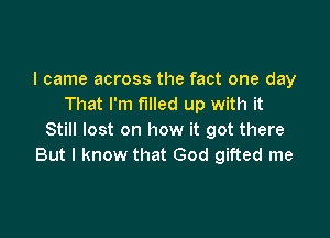 I came across the fact one day
That I'm filled up with it

Still lost on how it got there
But I know that God gifted me