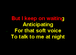 But I keep on waiting
Anticipating

For that soft voice
To talk to me at night