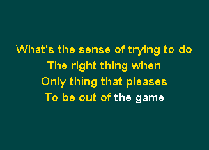 What's the sense of trying to do
The right thing when

Only thing that pleases
To be out ofthe game