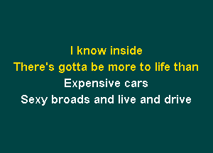 I know inside
There's gotta be more to life than

Expensive cars
Sexy broads and live and drive