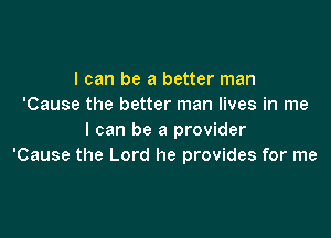 I can be a better man
'Cause the better man lives in me

I can be a provider
'Cause the Lord he provides for me