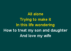 All alone
Trying to make it
In this life wondering

How to treat my son and daughter
And love my wife