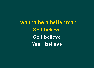 lwanna be a better man
So I believe

So I believe
Yes I believe