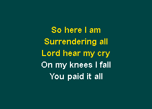 So here I am
Surrendering all
Lord hear my cry

On my knees I fall
You paid it all