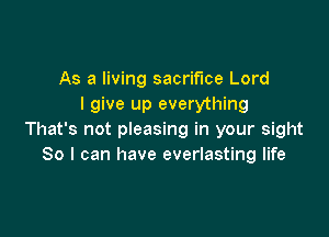 As a living sacrifice Lord
I give up everything

That's not pleasing in your sight
So I can have everlasting life