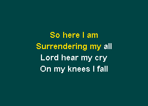 So here I am
Surrendering my all

Lord hear my cry
On my knees I fall