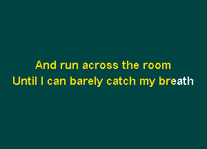 And run across the room

Until I can barely catch my breath