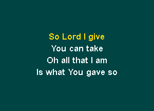 80 Lord I give
You can take

Oh all that I am
Is what You gave so