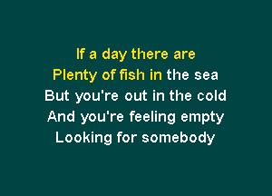 If a day there are
Plenty of fish in the sea
But you're out in the cold

And you're feeling empty
Looking for somebody