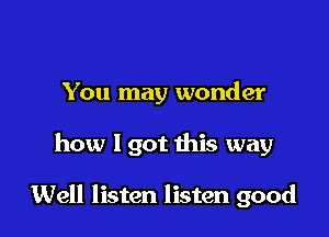 You may wonder

how 1 got this way

Well listen listen good