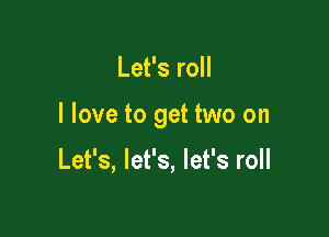 Let's roll

I love to get two on

Let's, let's, let's roll