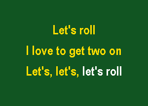 Let's roll

I love to get two on

Let's, let's, let's roll