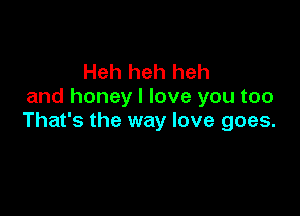 Heh heh heh
and honey I love you too

That's the way love goes.
