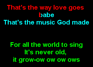 That's the way love goes
babe
That's the music God made

For all the world to sing
It's never old,
it grow-ow ow ow ows