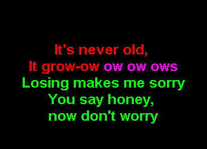It's never old,
It grow-ow ow ow ows

Losing makes me sorry
You say honey,
now don't worry