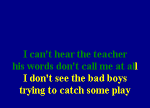 I can't hear the teacher
his words don't call me at all

I don't see the bad boys
trying to catch some play