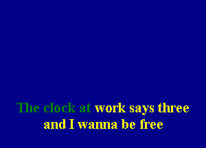 The clock at work says three
and I wanna be free