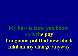 My boss is lame you knowr
so is the pay
I'm gonna put that neur black
mini on my charge anyway
