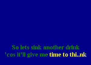 So lets sink another drink
'cos it'll give me time to thi..nk