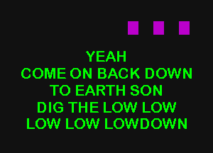 YEAH
COME ON BACK DOWN

TO EARTH SON

DIG THE LOW LOW
LOW LOW LOWDOWN