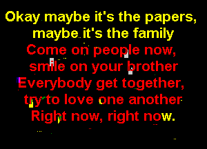 Okaymaybe it's the papers,
maybe..it's the family
Comq oh' peogle now,
srn'llie on your brother
Everybody get together,
twto love one another
Right now, right npw.