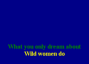 What you only dream about
Wild women do