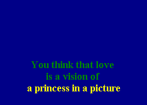 You think that love
is a vision of
a princess in a picture