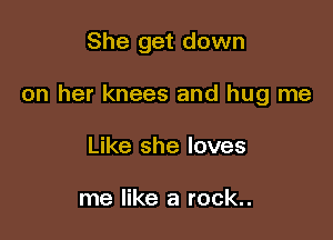 She get down

on her knees and hug me

Like she loves

me like a rock..