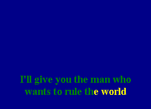 I'll give you the man who
wants to rule the world