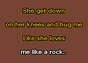 She get down

on her knees and hug me

Like she loves

me like a rock..