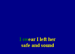 I swear I left her
safe and sound