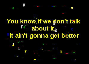 F . r5

1 ' -n

You know' ifwe gloh'ntalk
RV aboutitii ' r.

it ain't gonna get better

J