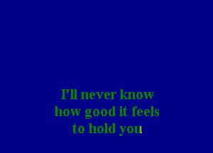 I'll never know
how good it feels
to hold you