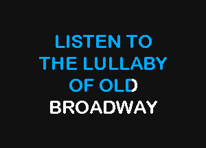 LISTEN TO
TH E LU LLABY

OF OLD
BROADWAY