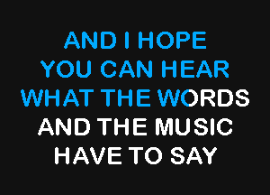 AND I HOPE
YOU CAN HEAR

WHAT THE WORDS
AND THE MUSIC
HAVE TO SAY