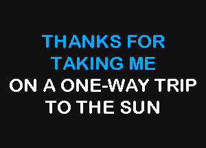 THANKS FOR
TAKING ME

ON A ONE-WAY TRIP
TO THE SUN