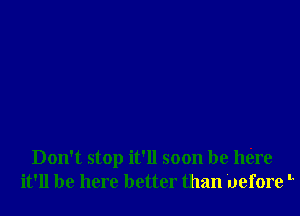 Don't stop it'll soon be mire
it'll be here better than uefore '