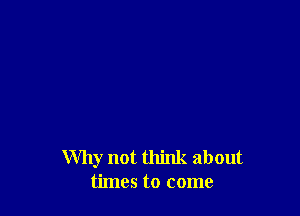 Why not think about
times to come