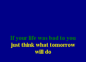 If your life was bad to you
just think what tomorrow
will do