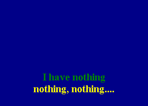 I have nothing
nothing, nothing...