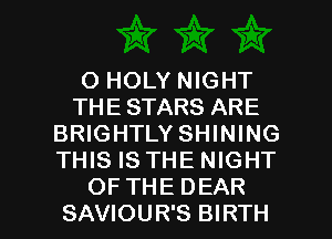 O HOLY NIGHT
THE STARS ARE
BRIGHTLY SHINING
THIS IS THE NIGHT

OF THE DEAR
SAVIOUR'S BIRTH l