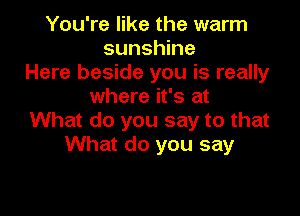 You're like the warm
sunshine
Here beside you is really
where it's at

What do you say to that
What do you say