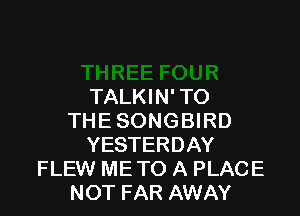 TALKIN' TO

THE SONGBIRD
YESTERDAY
FLEW ME TO A PLACE
NOT FAR AWAY