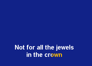 Not for all the jewels
in the crown