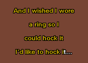 And I wished I wore

a ring so I

could hock it

I'd like to hook it...