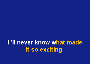 I 'II never know what made
it so exciting