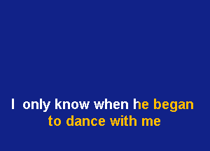 I only know when he began
to dance with me