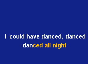 I could have danced, danced
danced all night