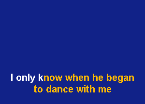 I only know when he began
to dance with me